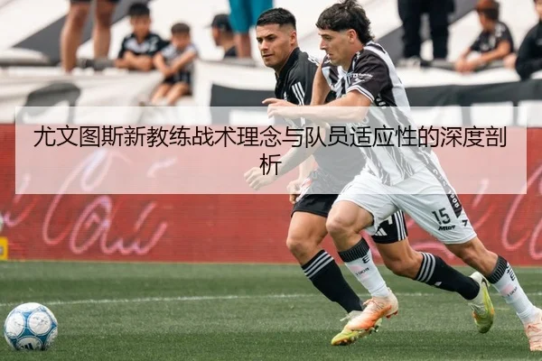 尤文图斯新教练战术理念与队员适应性的深度剖析